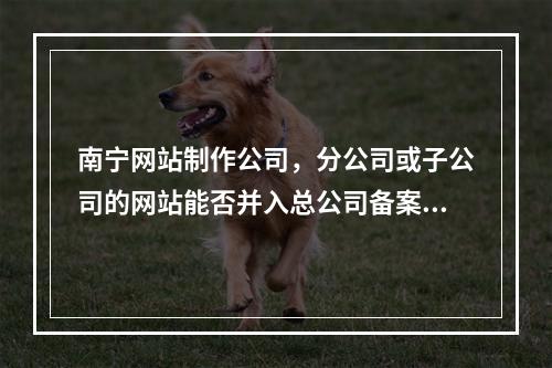 南宁网站制作公司,分公司或子公司的网站能否并入总公司备案?