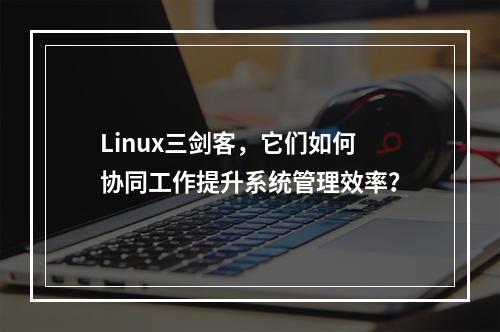 Linux三剑客,它们如何协同工作提升系统管理效率?