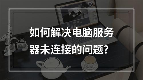 如何解决电脑服务器未连接的问题?