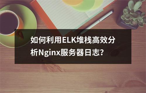 如何利用ELK堆栈高效分析Nginx服务器日志?