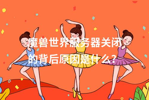 魔兽世界服务器关闭的背后原因是什么?