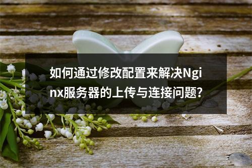 如何通过修改配置来解决Nginx服务器的上传与连接问题?