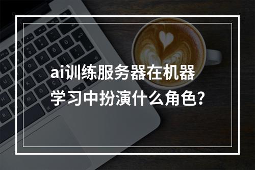 ai训练服务器在机器学习中扮演什么角色?