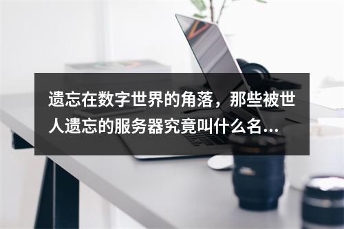 遗忘在数字世界的角落,那些被世人遗忘的服务器究竟叫什么名字?