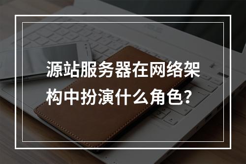 源站服务器在网络架构中扮演什么角色?