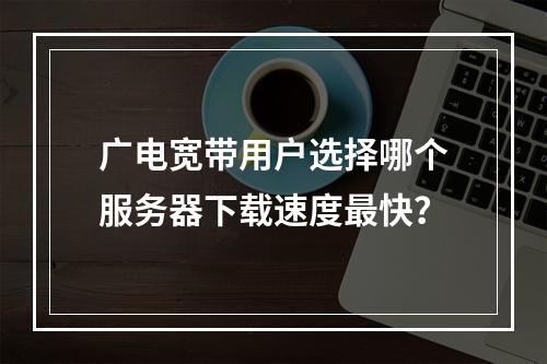 广电宽带用户选择哪个服务器下载速度最快?