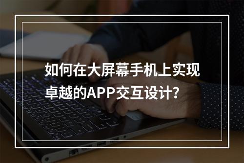 如何在大屏幕手机上实现卓越的APP交互设计?
