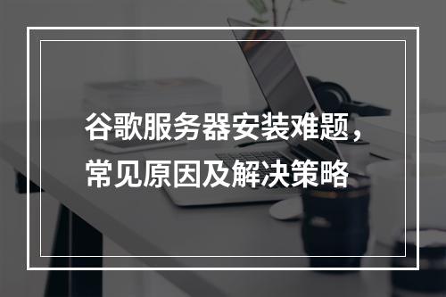 谷歌服务器安装难题,常见原因及解决策略