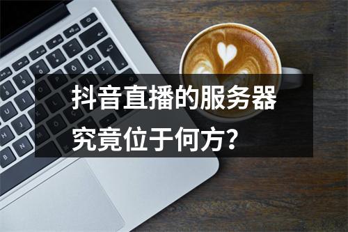 抖音直播的服务器究竟位于何方?