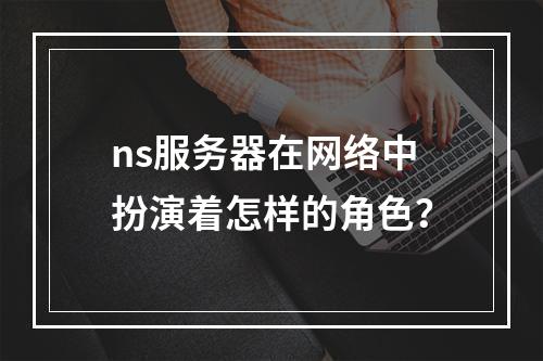 ns服务器在网络中扮演着怎样的角色?