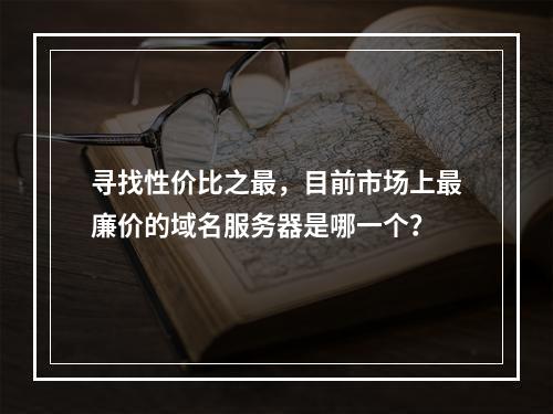 寻找性价比之最,目前市场上最廉价的域名服务器是哪一个?