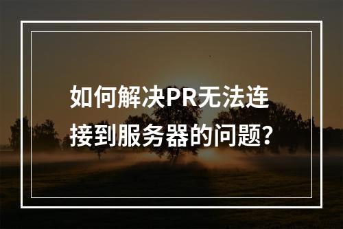 如何解决PR无法连接到服务器的问题?
