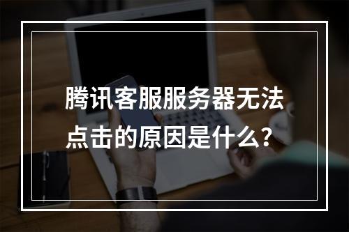 腾讯客服服务器无法点击的原因是什么?