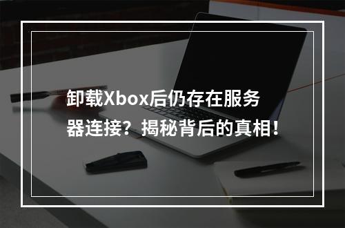 卸载Xbox后仍存在服务器连接?揭秘背后的真相!