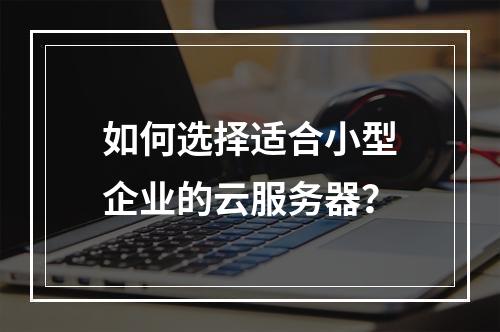 如何选择适合小型企业的云服务器?