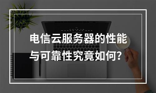 电信云服务器的性能与可靠性究竟如何?
