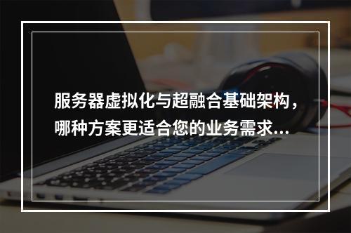 服务器虚拟化与超融合基础架构,哪种方案更适合您的业务需求?