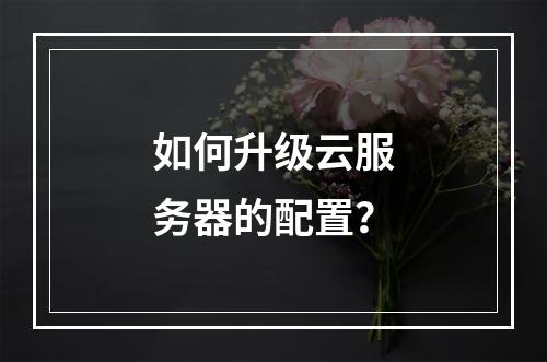 如何升级云服务器的配置?