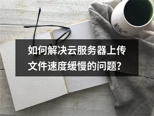 如何解决云服务器上传文件速度缓慢的问题?