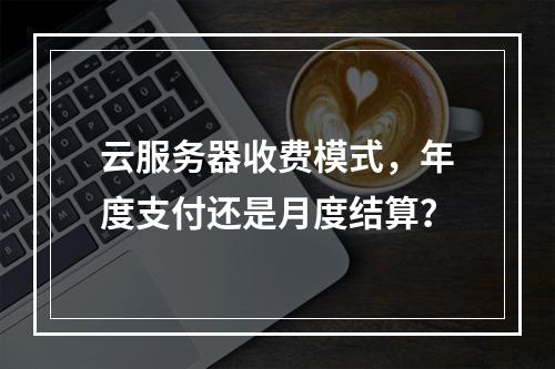 云服务器收费模式,年度支付还是月度结算?