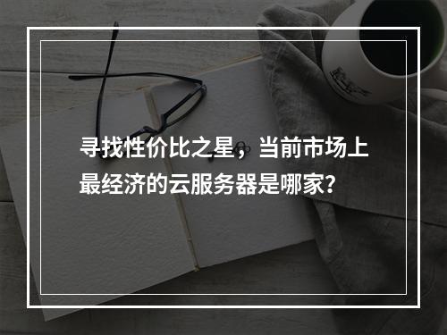 寻找性价比之星,当前市场上最经济的云服务器是哪家?