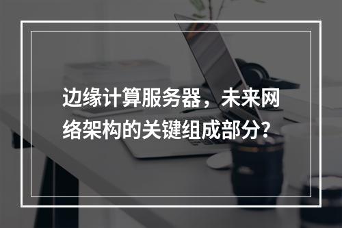 边缘计算服务器,未来网络架构的关键组成部分?