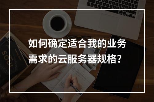如何确定适合我的业务需求的云服务器规格?