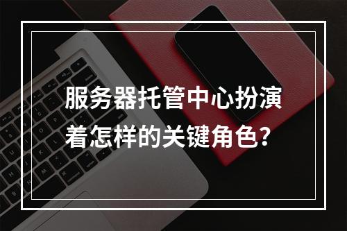 服务器托管中心扮演着怎样的关键角色?
