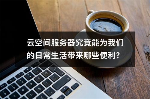 云空间服务器究竟能为我们的日常生活带来哪些便利?