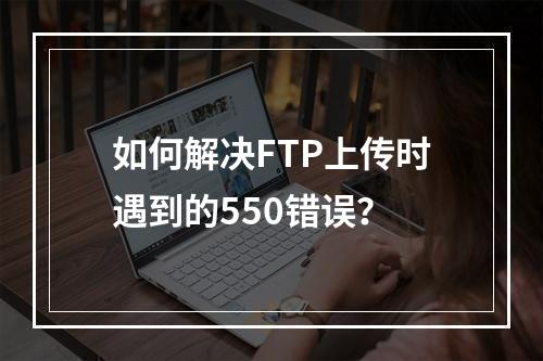 如何解决FTP上传时遇到的550错误?