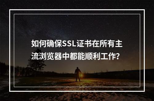 如何确保SSL证书在所有主流浏览器中都能顺利工作?