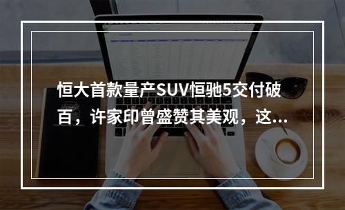 恒大首款量产SUV恒驰5交付破百,许家印曾盛赞其美观,这车究竟有何魅力?