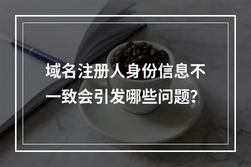 域名注册人身份信息不一致会引发哪些问题?