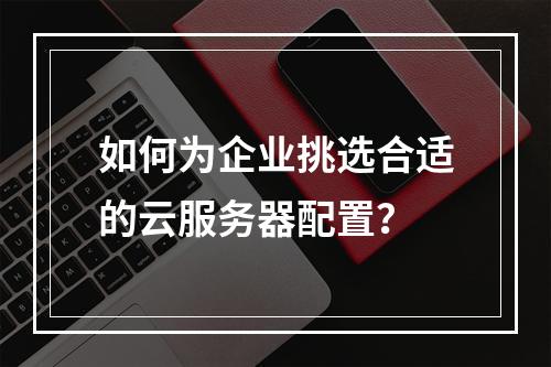如何为企业挑选合适的云服务器配置?