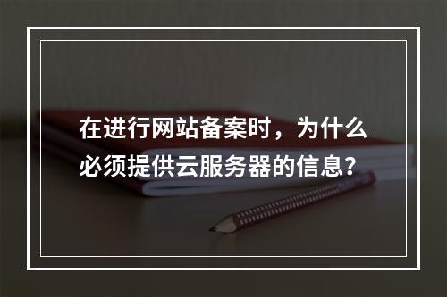 在进行网站备案时,为什么必须提供云服务器的信息?