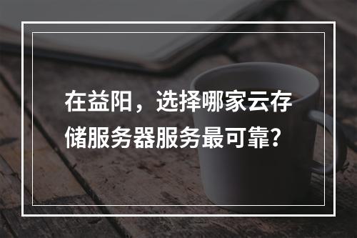 在益阳,选择哪家云存储服务器服务最可靠?