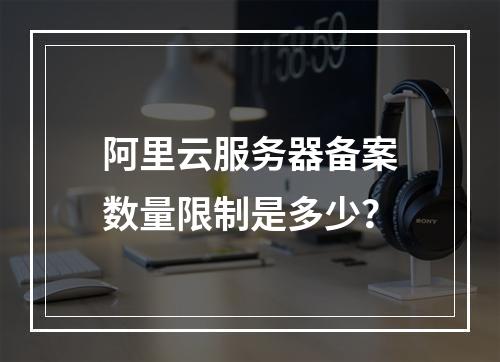 阿里云服务器备案数量限制是多少?