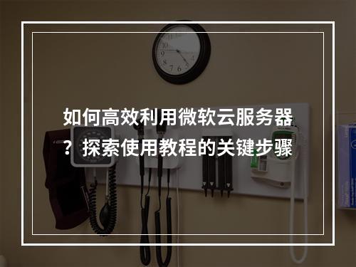 如何高效利用微软云服务器?探索使用教程的关键步骤