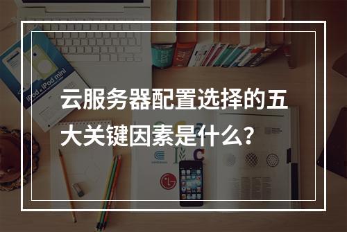 云服务器配置选择的五大关键因素是什么?