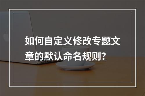 如何自定义修改专题文章的默认命名规则?