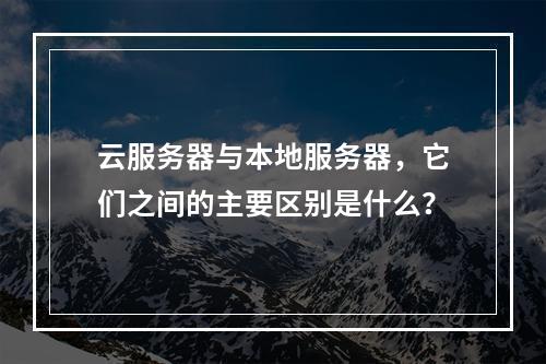 云服务器与本地服务器,它们之间的主要区别是什么?