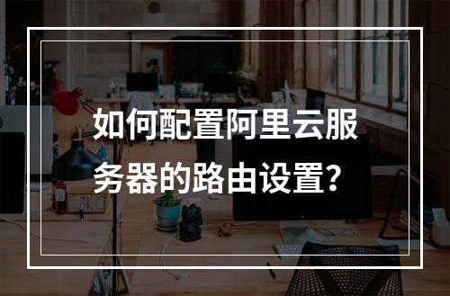 如何配置阿里云服务器的路由设置?