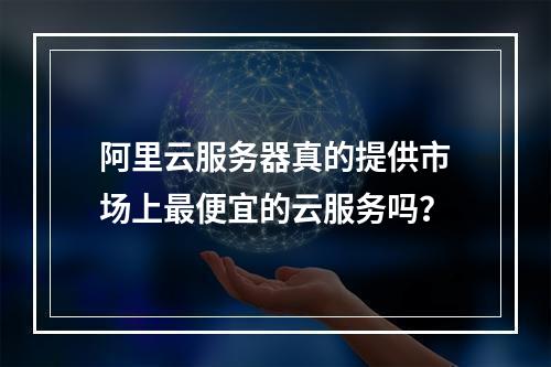 阿里云服务器真的提供市场上最便宜的云服务吗?