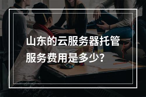 山东的云服务器托管服务费用是多少?