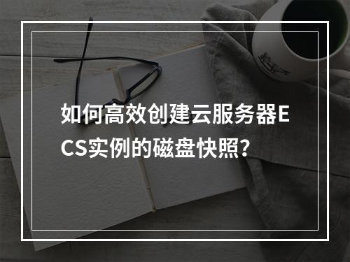 如何高效创建云服务器ECS实例的磁盘快照?