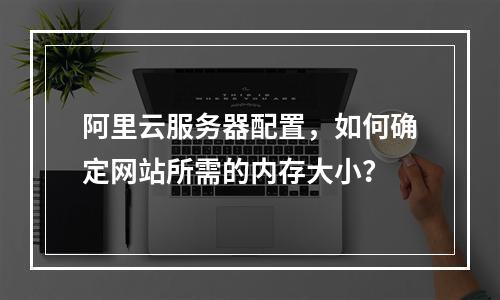 阿里云服务器配置,如何确定网站所需的内存大小?