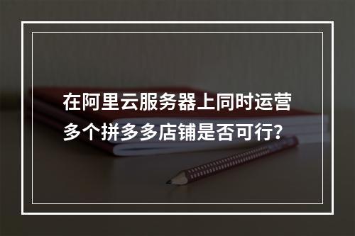 在阿里云服务器上同时运营多个拼多多店铺是否可行?