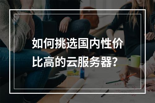 如何挑选国内性价比高的云服务器?