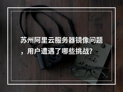 苏州阿里云服务器镜像问题,用户遭遇了哪些挑战?