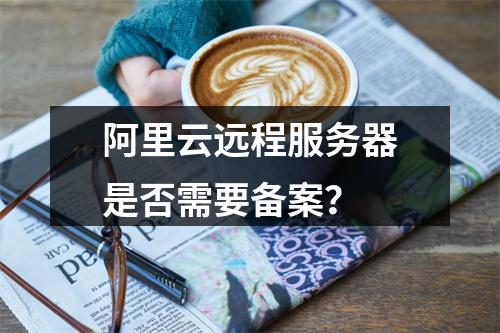 阿里云远程服务器是否需要备案?